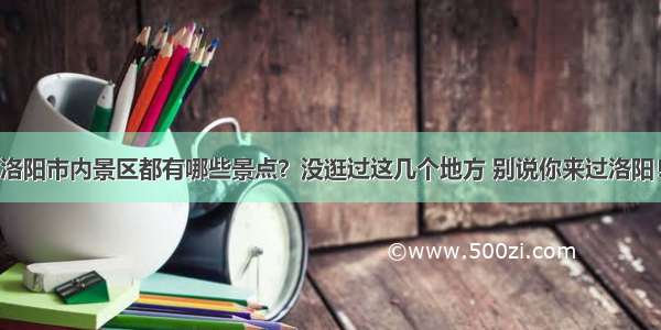 洛阳市内景区都有哪些景点？没逛过这几个地方 别说你来过洛阳！