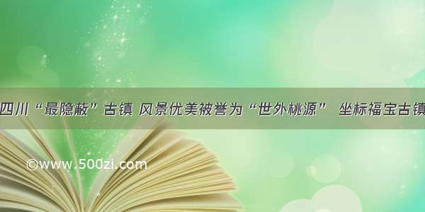 四川“最隐蔽”古镇 风景优美被誉为“世外桃源” 坐标福宝古镇