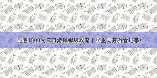 昆明1300元三日游保姆级攻略丨学生党穷游看过来！