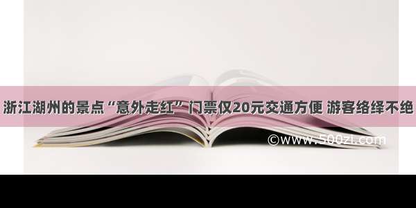 浙江湖州的景点“意外走红” 门票仅20元交通方便 游客络绎不绝