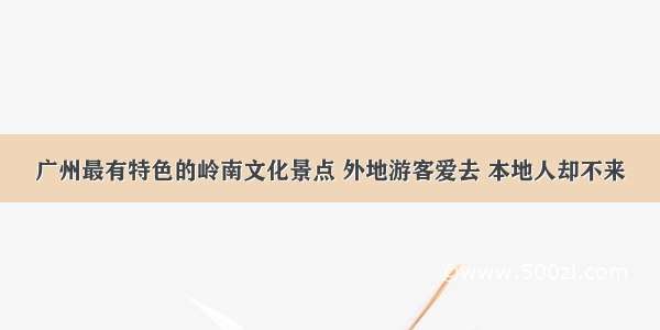 广州最有特色的岭南文化景点 外地游客爱去 本地人却不来