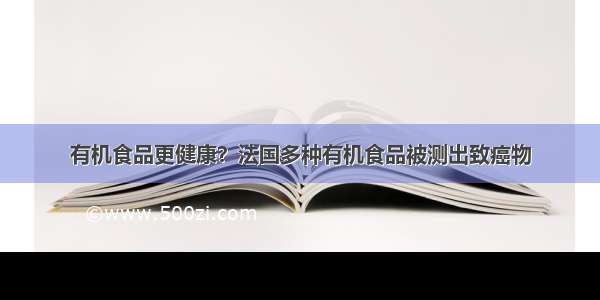 有机食品更健康？法国多种有机食品被测出致癌物