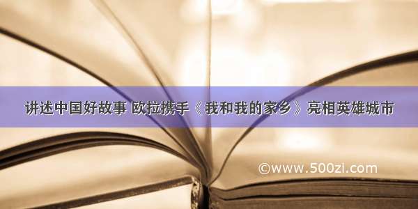 讲述中国好故事 欧拉携手《我和我的家乡》亮相英雄城市