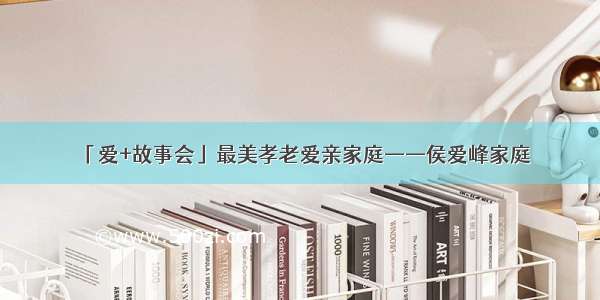 「爱+故事会」最美孝老爱亲家庭——侯爱峰家庭