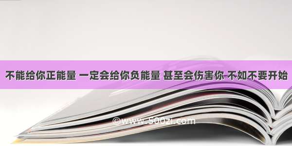 不能给你正能量 一定会给你负能量 甚至会伤害你 不如不要开始