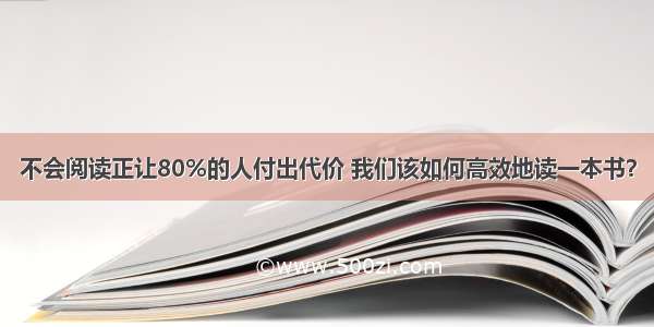 不会阅读正让80%的人付出代价 我们该如何高效地读一本书？