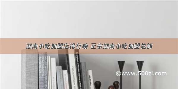 湖南小吃加盟店排行榜 正宗湖南小吃加盟总部