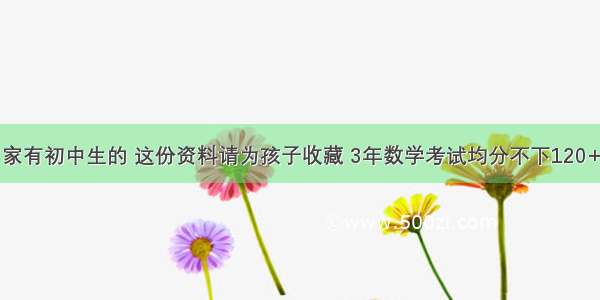 家有初中生的 这份资料请为孩子收藏 3年数学考试均分不下120+