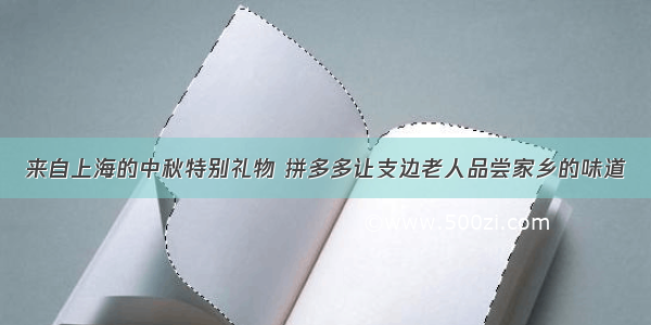 来自上海的中秋特别礼物 拼多多让支边老人品尝家乡的味道