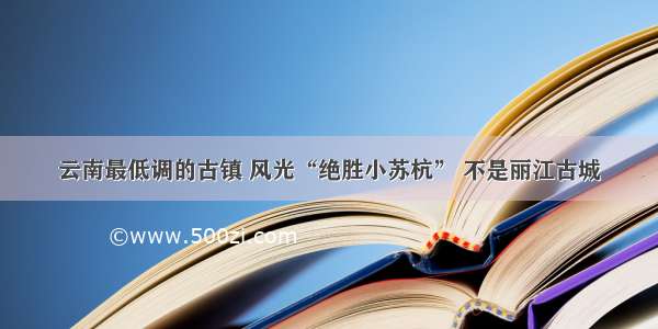 云南最低调的古镇 风光“绝胜小苏杭” 不是丽江古城