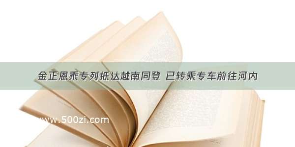 金正恩乘专列抵达越南同登 已转乘专车前往河内