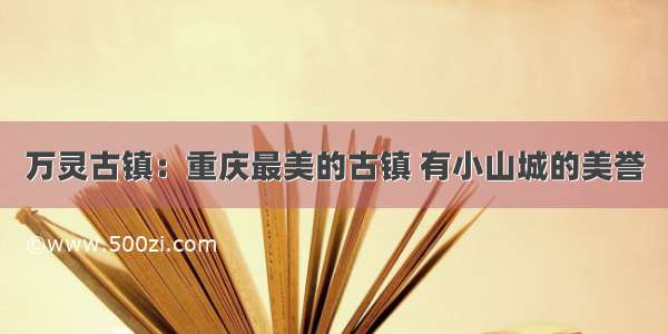 万灵古镇：重庆最美的古镇 有小山城的美誉