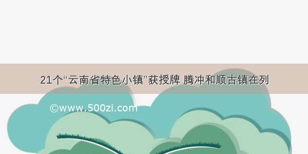 21个“云南省特色小镇”获授牌 腾冲和顺古镇在列