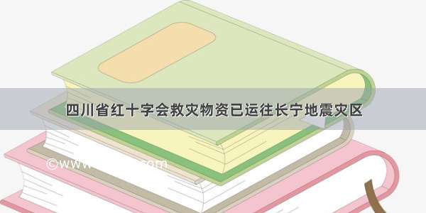 四川省红十字会救灾物资已运往长宁地震灾区