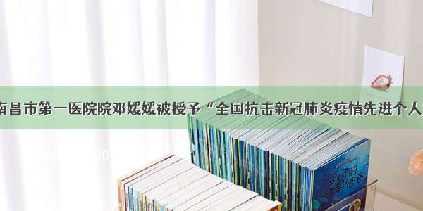 「喜讯」南昌市第一医院院邓媛媛被授予“全国抗击新冠肺炎疫情先进个人”荣誉称号