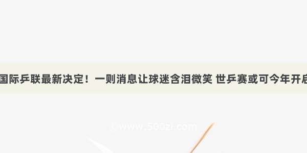 国际乒联最新决定！一则消息让球迷含泪微笑 世乒赛或可今年开启