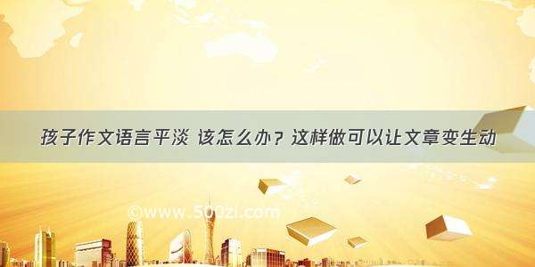 孩子作文语言平淡 该怎么办？这样做可以让文章变生动