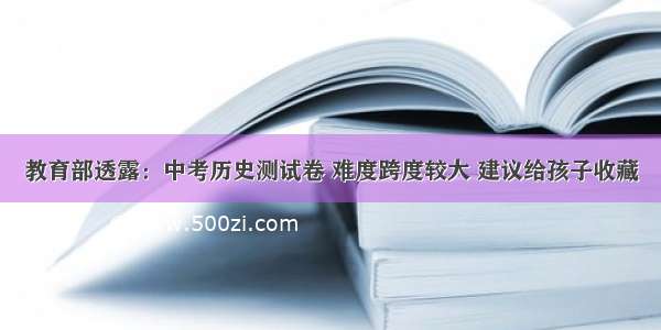 教育部透露：中考历史测试卷 难度跨度较大 建议给孩子收藏