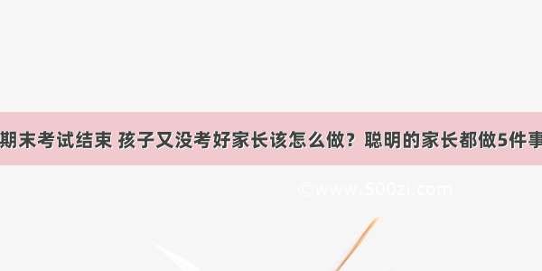 期末考试结束 孩子又没考好家长该怎么做？聪明的家长都做5件事