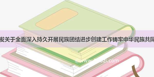 中办国办印发关于全面深入持久开展民族团结进步创建工作铸牢中华民族共同体意识的意