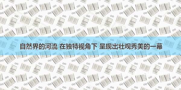 自然界的河流 在独特视角下 呈现出壮观秀美的一幕