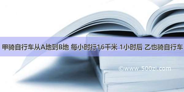 甲骑自行车从A地到B地 每小时行16千米 1小时后 乙也骑自行车