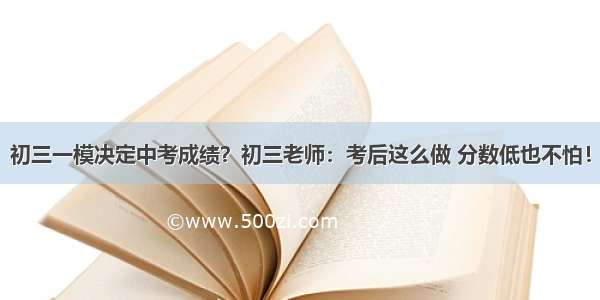 初三一模决定中考成绩？初三老师：考后这么做 分数低也不怕！