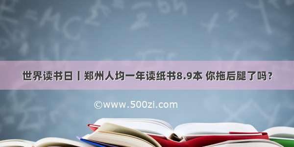 世界读书日丨郑州人均一年读纸书8.9本 你拖后腿了吗？