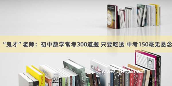 “鬼才”老师：初中数学常考300道题 只要吃透 中考150毫无悬念