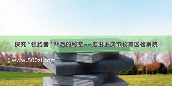 探究“领跑者”背后的秘密——走进重庆市长寿区检察院