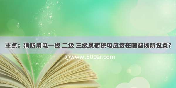 重点：消防用电一级 二级 三级负荷供电应该在哪些场所设置？