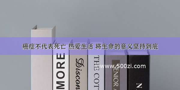 癌症不代表死亡 热爱生活 将生命的意义坚持到底