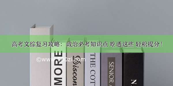 高考文综复习攻略：政治必考知识点 吃透这些 轻松提分！