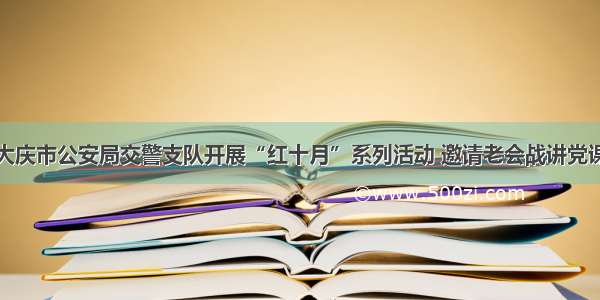 大庆市公安局交警支队开展“红十月”系列活动 邀请老会战讲党课