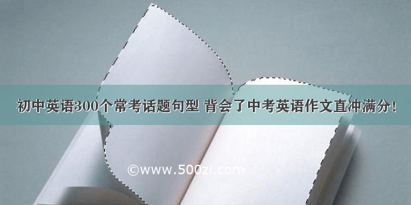 初中英语300个常考话题句型 背会了中考英语作文直冲满分！