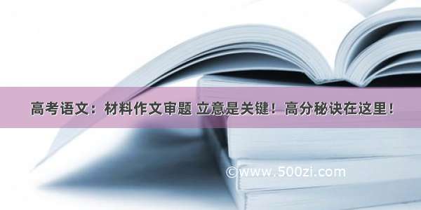 高考语文：材料作文审题 立意是关键！高分秘诀在这里！