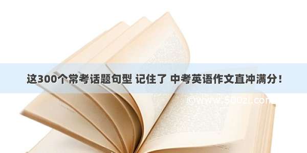 这300个常考话题句型 记住了 中考英语作文直冲满分！