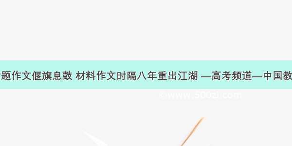 话题作文偃旗息鼓 材料作文时隔八年重出江湖 —高考频道—中国教育