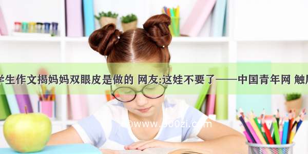 小学生作文揭妈妈双眼皮是做的 网友:这娃不要了——中国青年网 触屏版