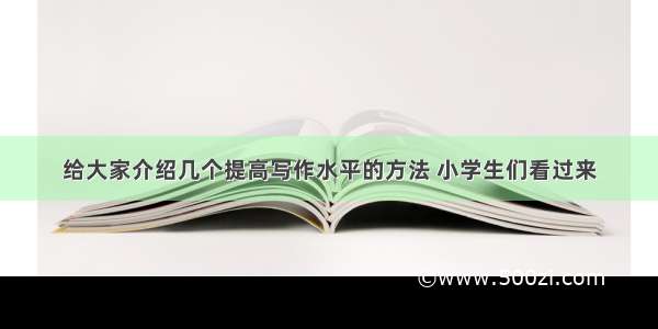 给大家介绍几个提高写作水平的方法 小学生们看过来