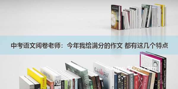 中考语文阅卷老师：今年我给满分的作文 都有这几个特点