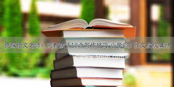 资深语文老师：只教孩子10个写作技巧 小学6年 作文次次满分