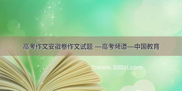 高考作文安徽卷作文试题 —高考频道—中国教育