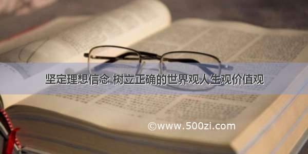 坚定理想信念 树立正确的世界观人生观价值观