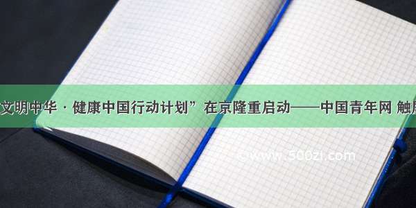 “文明中华·健康中国行动计划”在京隆重启动——中国青年网 触屏版