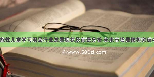 中国功能性儿童学习用品行业发展现状及前景分析 未来市场规模将突破400亿元