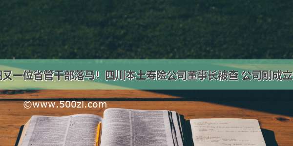 金融圈又一位省管干部落马！四川本土寿险公司董事长被查 公司刚成立一年多