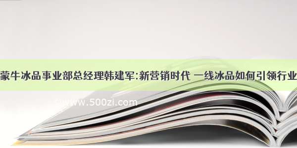 对话蒙牛冰品事业部总经理韩建军:新营销时代 一线冰品如何引领行业升级