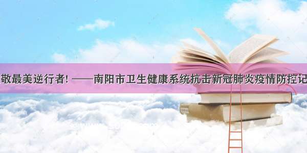 致敬最美逆行者! ——南阳市卫生健康系统抗击新冠肺炎疫情防控记略