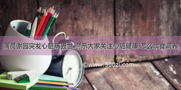 演员谢园突发心脏病去世 警示大家关注心脏健康 怎么饮食调养